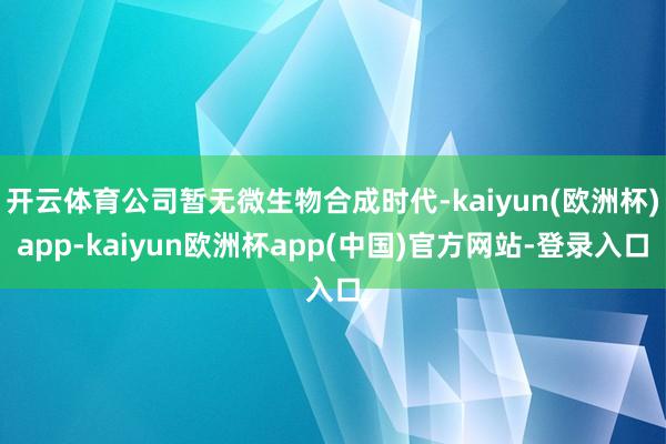 开云体育公司暂无微生物合成时代-kaiyun(欧洲杯)app-kaiyun欧洲杯app(中国)官方网站-登录入口