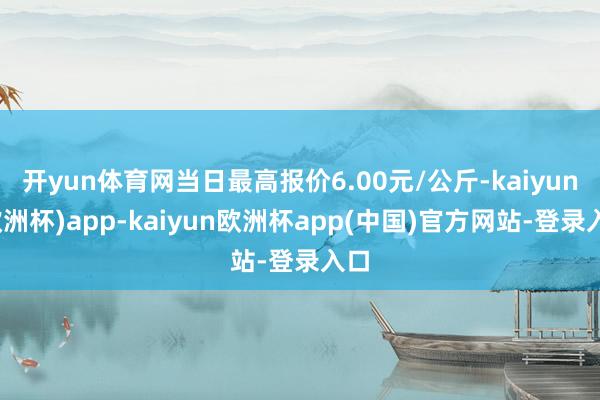 开yun体育网当日最高报价6.00元/公斤-kaiyun(欧洲杯)app-kaiyun欧洲杯app(中国)官方网站-登录入口