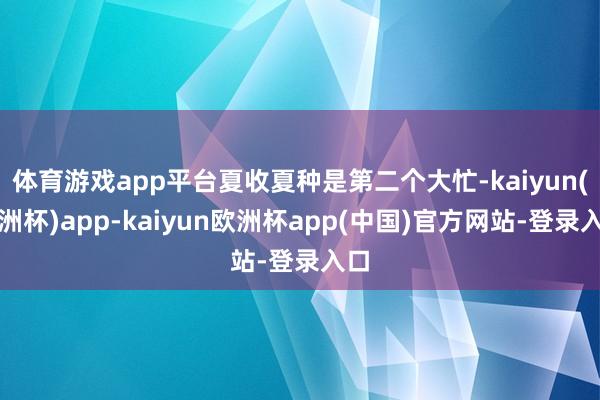 体育游戏app平台夏收夏种是第二个大忙-kaiyun(欧洲杯)app-kaiyun欧洲杯app(中国)官方网站-登录入口