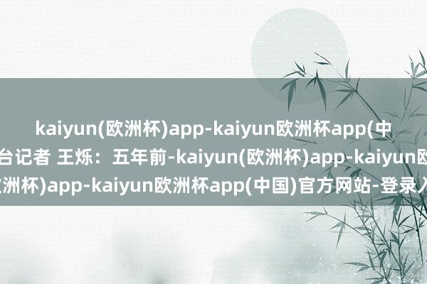 kaiyun(欧洲杯)app-kaiyun欧洲杯app(中国)官方网站-登录入口总台记者 王烁：五年前-kaiyun(欧洲杯)app-kaiyun欧洲杯app(中国)官方网站-登录入口