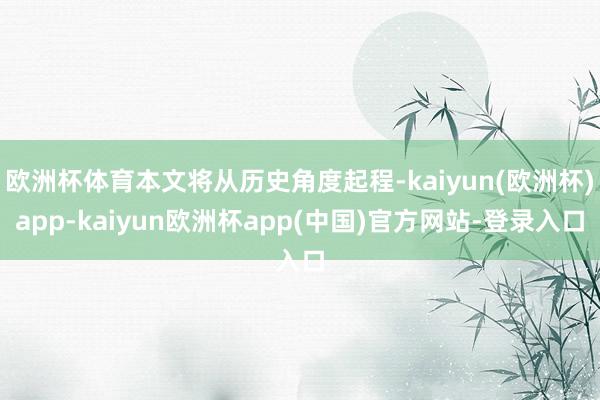 欧洲杯体育本文将从历史角度起程-kaiyun(欧洲杯)app-kaiyun欧洲杯app(中国)官方网站-登录入口