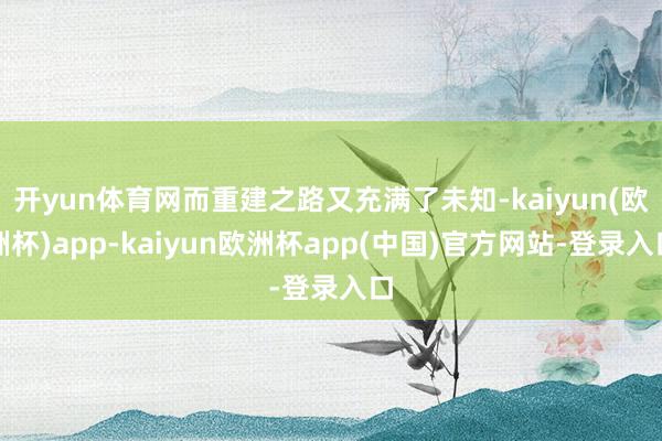 开yun体育网而重建之路又充满了未知-kaiyun(欧洲杯)app-kaiyun欧洲杯app(中国)官方网站-登录入口