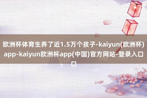 欧洲杯体育生养了近1.5万个孩子-kaiyun(欧洲杯)app-kaiyun欧洲杯app(中国)官方网站-登录入口