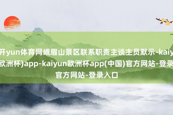 开yun体育网峨眉山景区联系职责主谈主员默示-kaiyun(欧洲杯)app-kaiyun欧洲杯app(中国)官方网站-登录入口