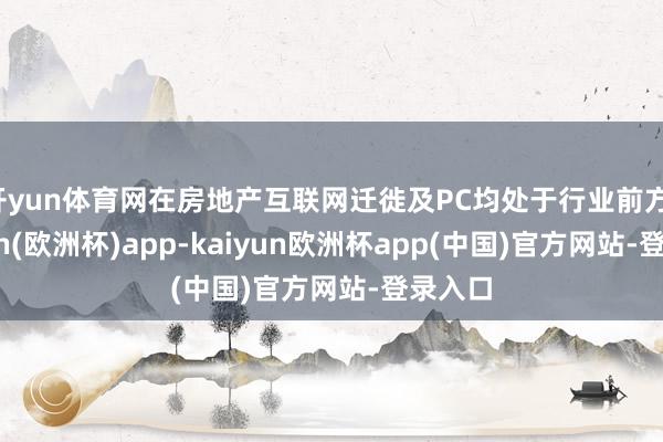 开yun体育网在房地产互联网迁徙及PC均处于行业前方-kaiyun(欧洲杯)app-kaiyun欧洲杯app(中国)官方网站-登录入口