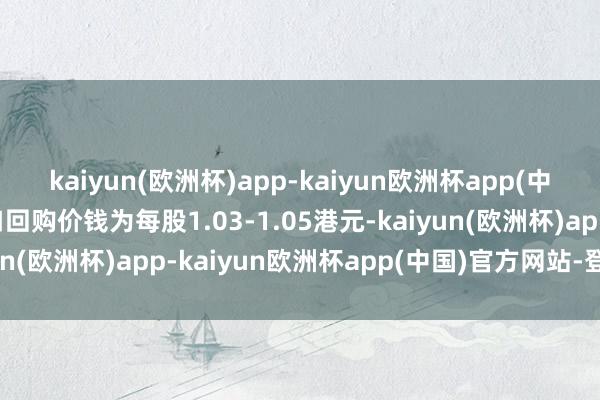 kaiyun(欧洲杯)app-kaiyun欧洲杯app(中国)官方网站-登录入口回购价钱为每股1.03-1.05港元-kaiyun(欧洲杯)app-kaiyun欧洲杯app(中国)官方网站-登录入口