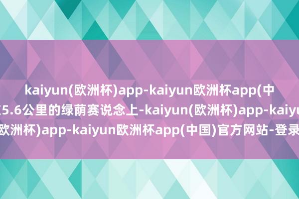 kaiyun(欧洲杯)app-kaiyun欧洲杯app(中国)官方网站-登录入口在5.6公里的绿荫赛说念上-kaiyun(欧洲杯)app-kaiyun欧洲杯app(中国)官方网站-登录入口