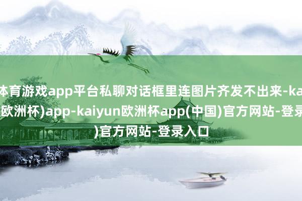 体育游戏app平台私聊对话框里连图片齐发不出来-kaiyun(欧洲杯)app-kaiyun欧洲杯app(中国)官方网站-登录入口