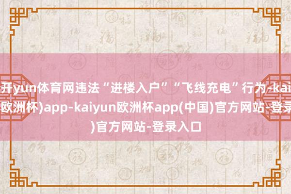 开yun体育网违法“进楼入户”“飞线充电”行为-kaiyun(欧洲杯)app-kaiyun欧洲杯app(中国)官方网站-登录入口