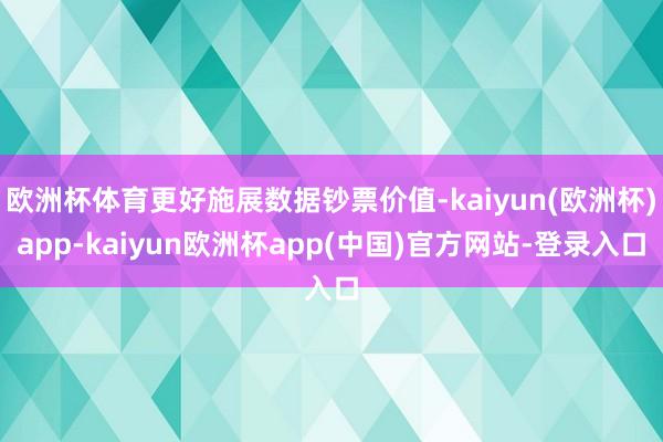 欧洲杯体育更好施展数据钞票价值-kaiyun(欧洲杯)app-kaiyun欧洲杯app(中国)官方网站-登录入口