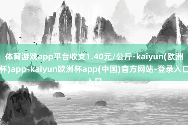 体育游戏app平台收支1.40元/公斤-kaiyun(欧洲杯)app-kaiyun欧洲杯app(中国)官方网站-登录入口