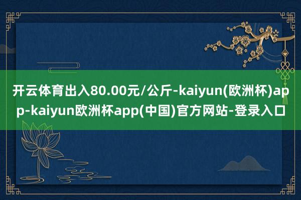 开云体育出入80.00元/公斤-kaiyun(欧洲杯)app-kaiyun欧洲杯app(中国)官方网站-登录入口