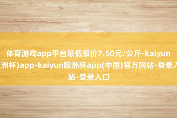 体育游戏app平台最低报价7.50元/公斤-kaiyun(欧洲杯)app-kaiyun欧洲杯app(中国)官方网站-登录入口