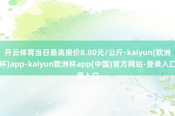 开云体育当日最高报价8.80元/公斤-kaiyun(欧洲杯)app-kaiyun欧洲杯app(中国)官方网站-登录入口