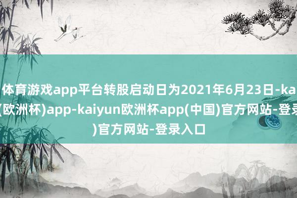 体育游戏app平台转股启动日为2021年6月23日-kaiyun(欧洲杯)app-kaiyun欧洲杯app(中国)官方网站-登录入口