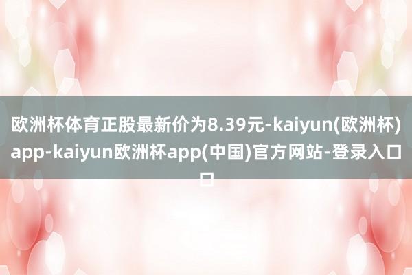 欧洲杯体育正股最新价为8.39元-kaiyun(欧洲杯)app-kaiyun欧洲杯app(中国)官方网站-登录入口