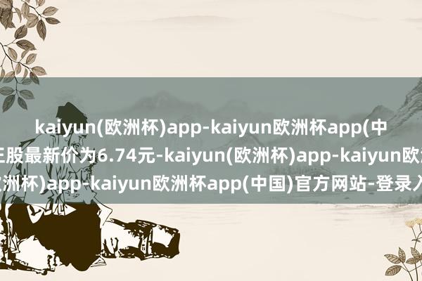 kaiyun(欧洲杯)app-kaiyun欧洲杯app(中国)官方网站-登录入口正股最新价为6.74元-kaiyun(欧洲杯)app-kaiyun欧洲杯app(中国)官方网站-登录入口