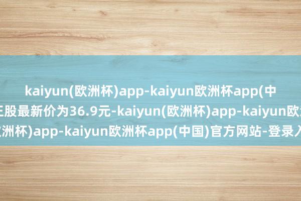 kaiyun(欧洲杯)app-kaiyun欧洲杯app(中国)官方网站-登录入口正股最新价为36.9元-kaiyun(欧洲杯)app-kaiyun欧洲杯app(中国)官方网站-登录入口