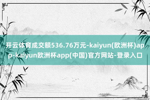 开云体育成交额536.76万元-kaiyun(欧洲杯)app-kaiyun欧洲杯app(中国)官方网站-登录入口