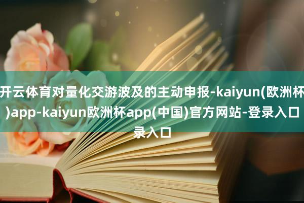 开云体育对量化交游波及的主动申报-kaiyun(欧洲杯)app-kaiyun欧洲杯app(中国)官方网站-登录入口