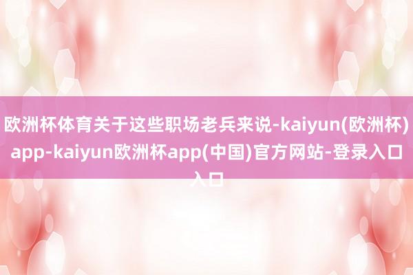 欧洲杯体育关于这些职场老兵来说-kaiyun(欧洲杯)app-kaiyun欧洲杯app(中国)官方网站-登录入口