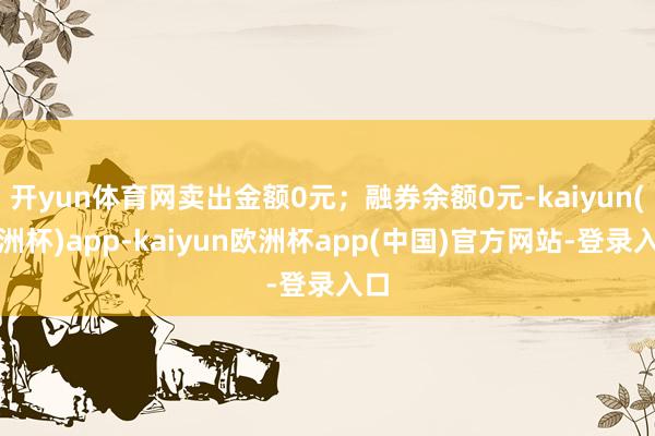 开yun体育网卖出金额0元；融券余额0元-kaiyun(欧洲杯)app-kaiyun欧洲杯app(中国)官方网站-登录入口