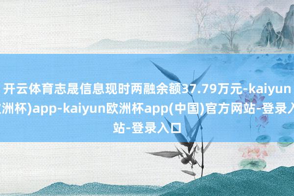 开云体育志晟信息现时两融余额37.79万元-kaiyun(欧洲杯)app-kaiyun欧洲杯app(中国)官方网站-登录入口