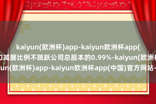 kaiyun(欧洲杯)app-kaiyun欧洲杯app(中国)官方网站-登录入口减握比例不跳跃公司总股本的0.99%-kaiyun(欧洲杯)app-kaiyun欧洲杯app(中国)官方网站-登录入口