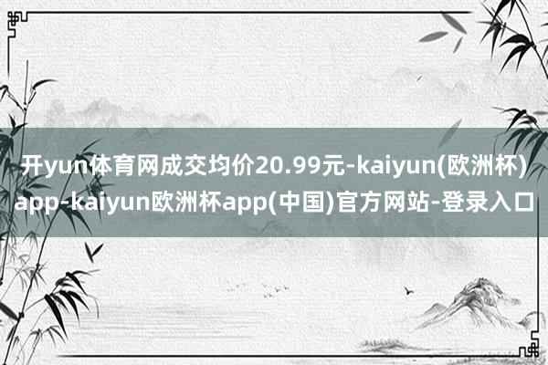 开yun体育网成交均价20.99元-kaiyun(欧洲杯)app-kaiyun欧洲杯app(中国)官方网站-登录入口