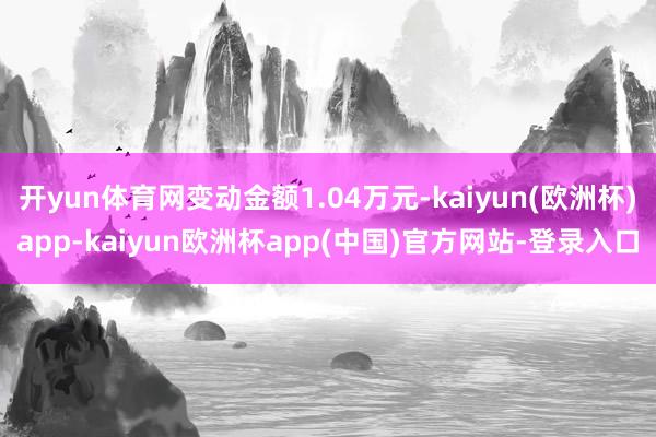 开yun体育网变动金额1.04万元-kaiyun(欧洲杯)app-kaiyun欧洲杯app(中国)官方网站-登录入口