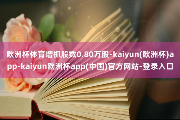 欧洲杯体育增抓股数0.80万股-kaiyun(欧洲杯)app-kaiyun欧洲杯app(中国)官方网站-登录入口