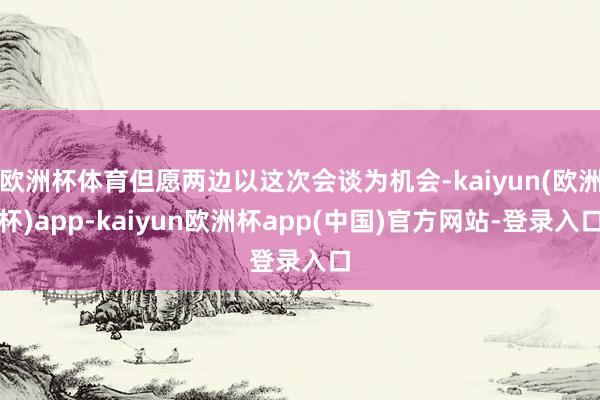 欧洲杯体育但愿两边以这次会谈为机会-kaiyun(欧洲杯)app-kaiyun欧洲杯app(中国)官方网站-登录入口