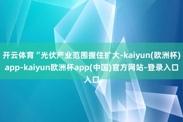 开云体育“光伏产业范围握住扩大-kaiyun(欧洲杯)app-kaiyun欧洲杯app(中国)官方网站-登录入口