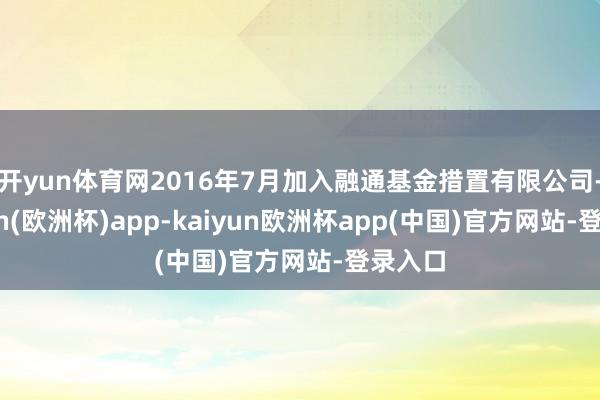 开yun体育网2016年7月加入融通基金措置有限公司-kaiyun(欧洲杯)app-kaiyun欧洲杯app(中国)官方网站-登录入口