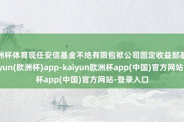 欧洲杯体育现任安信基金不绝有限包袱公司固定收益部基金司理-kaiyun(欧洲杯)app-kaiyun欧洲杯app(中国)官方网站-登录入口