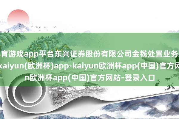 体育游戏app平台东兴证券股份有限公司金钱处置业务总部投资司理-kaiyun(欧洲杯)app-kaiyun欧洲杯app(中国)官方网站-登录入口