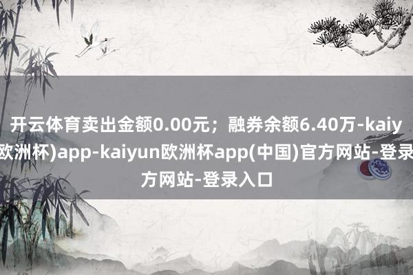 开云体育卖出金额0.00元；融券余额6.40万-kaiyun(欧洲杯)app-kaiyun欧洲杯app(中国)官方网站-登录入口