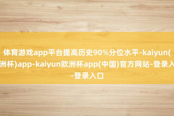 体育游戏app平台提高历史90%分位水平-kaiyun(欧洲杯)app-kaiyun欧洲杯app(中国)官方网站-登录入口