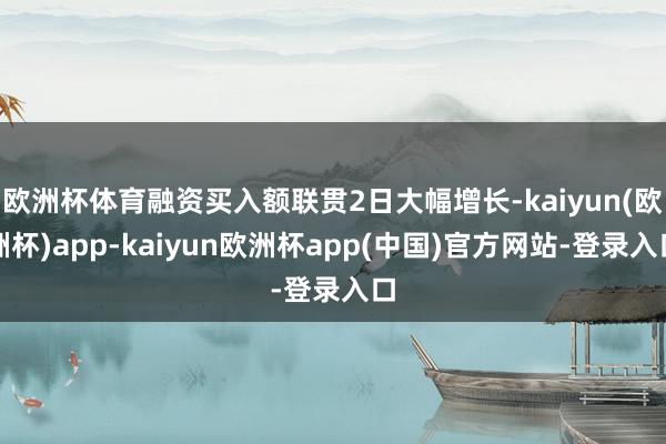 欧洲杯体育融资买入额联贯2日大幅增长-kaiyun(欧洲杯)app-kaiyun欧洲杯app(中国)官方网站-登录入口