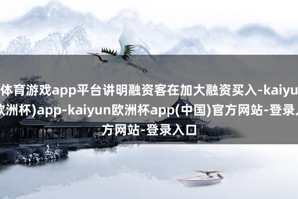 体育游戏app平台讲明融资客在加大融资买入-kaiyun(欧洲杯)app-kaiyun欧洲杯app(中国)官方网站-登录入口