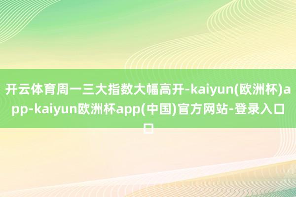 开云体育周一三大指数大幅高开-kaiyun(欧洲杯)app-kaiyun欧洲杯app(中国)官方网站-登录入口