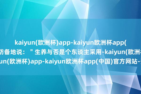 kaiyun(欧洲杯)app-kaiyun欧洲杯app(中国)官方网站-登录入口防备地说：＂生养与否是个东谈主采用-kaiyun(欧洲杯)app-kaiyun欧洲杯app(中国)官方网站-登录入口