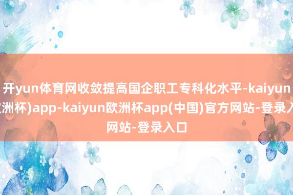 开yun体育网收敛提高国企职工专科化水平-kaiyun(欧洲杯)app-kaiyun欧洲杯app(中国)官方网站-登录入口