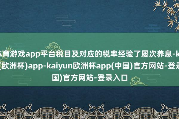 体育游戏app平台税目及对应的税率经验了屡次养息-kaiyun(欧洲杯)app-kaiyun欧洲杯app(中国)官方网站-登录入口