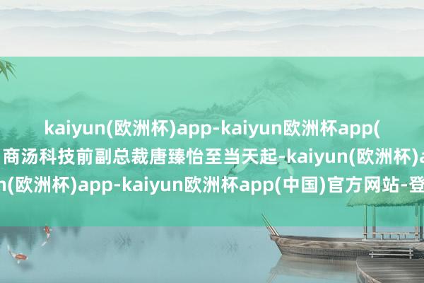 kaiyun(欧洲杯)app-kaiyun欧洲杯app(中国)官方网站-登录入口商汤科技前副总裁唐臻怡至当天起-kaiyun(欧洲杯)app-kaiyun欧洲杯app(中国)官方网站-登录入口