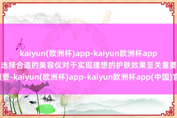 kaiyun(欧洲杯)app-kaiyun欧洲杯app(中国)官方网站-登录入口选择合适的美容仪对于实现理想的护肤效果至关重要-kaiyun(欧洲杯)app-kaiyun欧洲杯app(中国)官方网站-登录入口