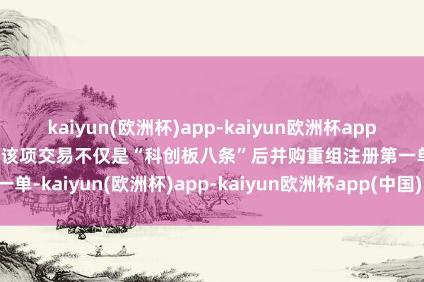 kaiyun(欧洲杯)app-kaiyun欧洲杯app(中国)官方网站-登录入口该项交易不仅是“科创板八条”后并购重组注册第一单-kaiyun(欧洲杯)app-kaiyun欧洲杯app(中国)官方网站-登录入口