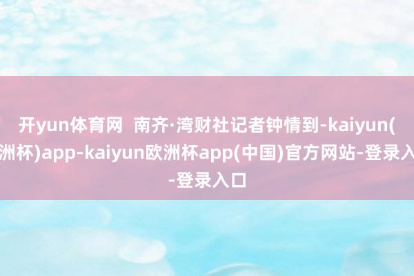 开yun体育网  南齐·湾财社记者钟情到-kaiyun(欧洲杯)app-kaiyun欧洲杯app(中国)官方网站-登录入口