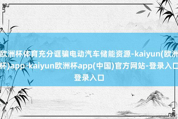 欧洲杯体育充分诓骗电动汽车储能资源-kaiyun(欧洲杯)app-kaiyun欧洲杯app(中国)官方网站-登录入口