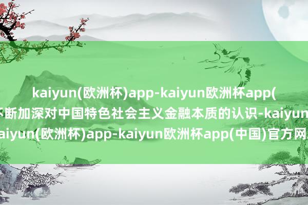 kaiyun(欧洲杯)app-kaiyun欧洲杯app(中国)官方网站-登录入口不断加深对中国特色社会主义金融本质的认识-kaiyun(欧洲杯)app-kaiyun欧洲杯app(中国)官方网站-登录入口